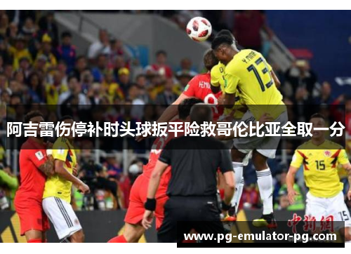 阿吉雷伤停补时头球扳平险救哥伦比亚全取一分 阿吉雷伤停补时头球扳平险救哥伦比亚全取一分