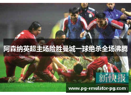 阿森纳英超主场险胜曼城一球绝杀全场沸腾 阿森纳英超主场险胜曼城一球绝杀全场沸腾