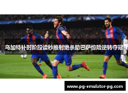 乌加特补时阶段读秒推射绝杀助巴萨惊险逆转夺冠 乌加特补时阶段读秒推射绝杀助巴萨惊险逆转夺冠